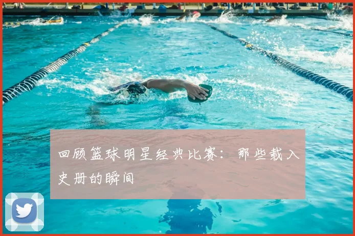 回顾篮球明星经典比赛:那些载入史册的瞬间