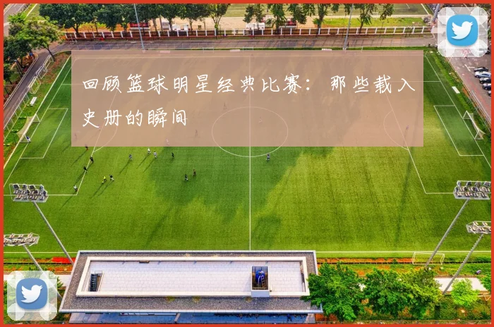 回顾篮球明星经典比赛:那些载入史册的瞬间