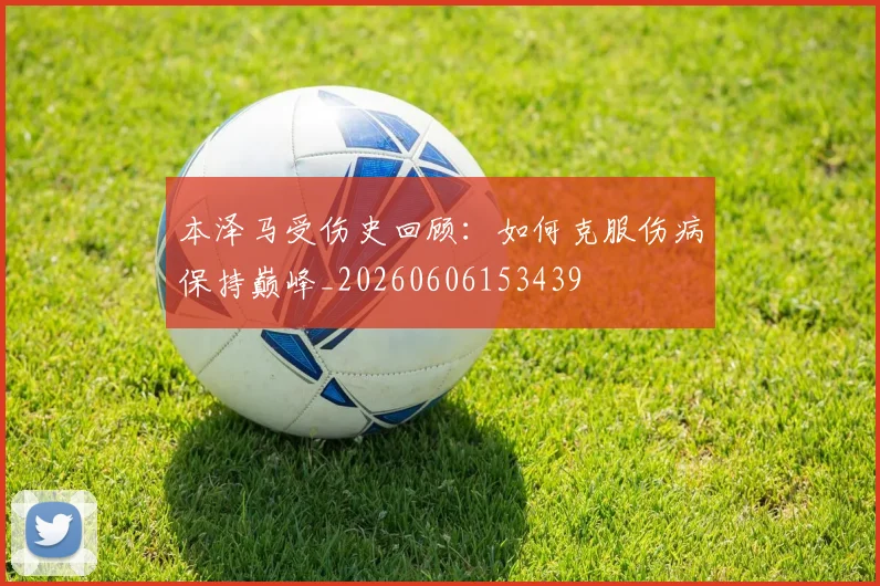 本泽马受伤史回顾:如何克服伤病保持巅峰_20260606153439